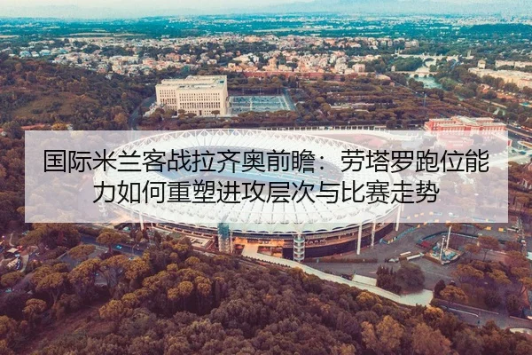 国际米兰客战拉齐奥前瞻：劳塔罗跑位能力如何重塑进攻层次与比赛走势